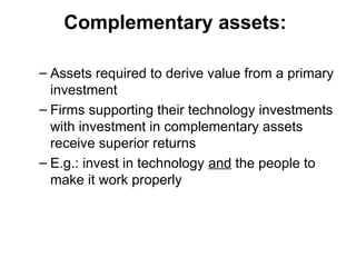 Complementary assets:
– Assets required to derive value from a primary
investment
– Firms supporting their technology investments
with investment in complementary assets
receive superior returns
– E.g.: invest in technology and the people to
make it work properly
 
