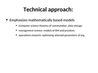 Technical approach:
• Emphasizes mathematically based models
• Computer science theories of commutation ,data storage
• management science: models of DM and practices
• operations research: optimizing selected parameters of org.
 