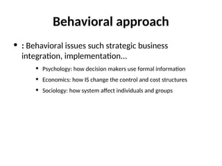 Behavioral approach
• : Behavioral issues such strategic business
integration, implementation...
• Psychology: how decision makers use formal information
• Economics: how IS change the control and cost structures
• Sociology: how system affect individuals and groups
 
