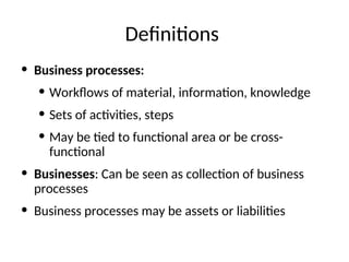 Definitions
• Business processes:
• Workflows of material, information, knowledge
• Sets of activities, steps
• May be tied to functional area or be cross-
functional
• Businesses: Can be seen as collection of business
processes
• Business processes may be assets or liabilities
 