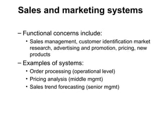 Sales and marketing systems
– Functional concerns include:
• Sales management, customer identification market
research, advertising and promotion, pricing, new
products
– Examples of systems:
• Order processing (operational level)
• Pricing analysis (middle mgmt)
• Sales trend forecasting (senior mgmt)
 