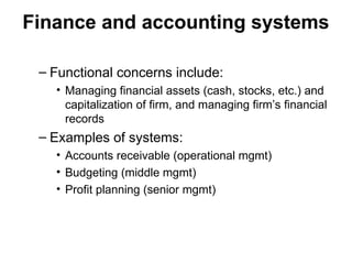 Finance and accounting systems
– Functional concerns include:
• Managing financial assets (cash, stocks, etc.) and
capitalization of firm, and managing firm’s financial
records
– Examples of systems:
• Accounts receivable (operational mgmt)
• Budgeting (middle mgmt)
• Profit planning (senior mgmt)
 