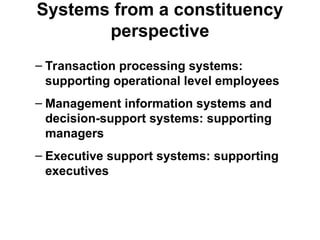 Systems from a constituency
perspective
– Transaction processing systems:
supporting operational level employees
– Management information systems and
decision-support systems: supporting
managers
– Executive support systems: supporting
executives
 