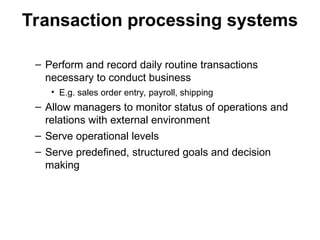 Transaction processing systems
– Perform and record daily routine transactions
necessary to conduct business
• E.g. sales order entry, payroll, shipping
– Allow managers to monitor status of operations and
relations with external environment
– Serve operational levels
– Serve predefined, structured goals and decision
making
 