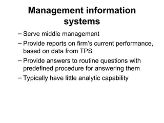 Management information
systems
– Serve middle management
– Provide reports on firm’s current performance,
based on data from TPS
– Provide answers to routine questions with
predefined procedure for answering them
– Typically have little analytic capability
 