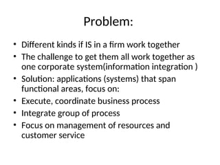 Problem:
• Different kinds if IS in a firm work together
• The challenge to get them all work together as
one corporate system(information integration )
• Solution: applications (systems) that span
functional areas, focus on:
• Execute, coordinate business process
• Integrate group of process
• Focus on management of resources and
customer service
 
