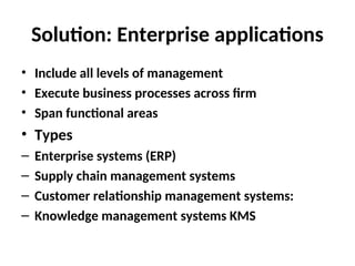 Solution: Enterprise applications
• Include all levels of management
• Execute business processes across firm
• Span functional areas
• Types
– Enterprise systems (ERP)
– Supply chain management systems
– Customer relationship management systems:
– Knowledge management systems KMS
 