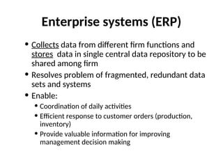 Enterprise systems (ERP)
• Collects data from different firm functions and
stores data in single central data repository to be
shared among firm
• Resolves problem of fragmented, redundant data
sets and systems
• Enable:
• Coordination of daily activities
• Efficient response to customer orders (production,
inventory)
• Provide valuable information for improving
management decision making
 