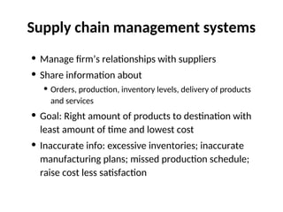 Supply chain management systems
• Manage firm’s relationships with suppliers
• Share information about
• Orders, production, inventory levels, delivery of products
and services
• Goal: Right amount of products to destination with
least amount of time and lowest cost
• Inaccurate info: excessive inventories; inaccurate
manufacturing plans; missed production schedule;
raise cost less satisfaction
 