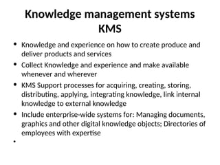 Knowledge management systems
KMS
• Knowledge and experience on how to create produce and
deliver products and services
• Collect Knowledge and experience and make available
whenever and wherever
• KMS Support processes for acquiring, creating, storing,
distributing, applying, integrating knowledge, link internal
knowledge to external knowledge
• Include enterprise-wide systems for: Managing documents,
graphics and other digital knowledge objects; Directories of
employees with expertise
•
 