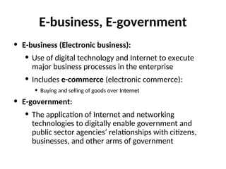 E-business, E-government
• E-business (Electronic business):
• Use of digital technology and Internet to execute
major business processes in the enterprise
• Includes e-commerce (electronic commerce):
• Buying and selling of goods over Internet
Internet
• E-government:
• The application of Internet and networking
technologies to digitally enable government and
public sector agencies’ relationships with citizens,
businesses, and other arms of government
 