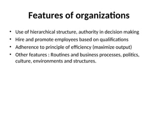 Features of organizations
• Use of hierarchical structure, authority in decision making
• Hire and promote employees based on qualifications
• Adherence to principle of efficiency (maximize output)
• Other features : Routines and business processes, politics,
culture, environments and structures.
 