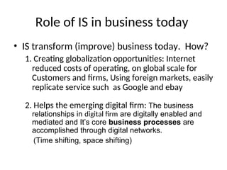 Role of IS in business today
• IS transform (improve) business today. How?
1. Creating globalization opportunities: Internet
reduced costs of operating, on global scale for
Customers and firms, Using foreign markets, easily
replicate service such as Google and ebay
2. Helps the emerging digital firm: The business
relationships in digital firm are digitally enabled and
mediated and It’s core business processes are
accomplished through digital networks.
(Time shifting, space shifting)
 