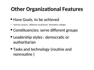 Other Organizational Features
• Have Goals, to be achieved
– coercive: prisons; Utilitarian: businesses; Normative: colleges
• Constituencies: serve different groups
• Leadership styles : democratic or
authoritarian
• Tasks and technology (routine and
nonroutine )
 