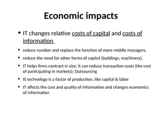 Economic impacts
• IT changes relative costs of capital and costs of
information
• reduce number and replace the function of more middle managers,
• reduce the need for other forms of capital (buildings, machinery).
• IT helps firms contract in size: it can reduce transaction costs (the cost
of participating in markets); Outsourcing
• IS technology is a factor of production, like capital & labor
• IT affects the cost and quality of information and changes economics
of information
 