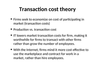 Transaction cost theory
• Firms seek to economize on cost of participating in
market (transaction costs)
• Production vs. transaction cost
• IT lowers market transaction costs for firm, making it
worthwhile for firms to transact with other firms
rather than grow the number of employees.
• With the Internet, firms mind it more cost effective to
use the marketplace and contract for work in a
market, rather than hire employees.
 