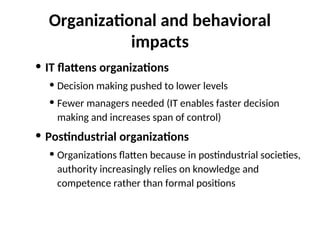 Organizational and behavioral
impacts
• IT flattens organizations
• Decision making pushed to lower levels
• Fewer managers needed (IT enables faster decision
making and increases span of control)
• Postindustrial organizations
• Organizations flatten because in postindustrial societies,
authority increasingly relies on knowledge and
competence rather than formal positions
 