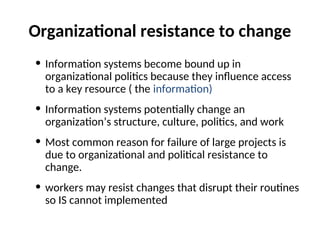 Organizational resistance to change
• Information systems become bound up in
organizational politics because they influence access
to a key resource ( the information)
• Information systems potentially change an
organization’s structure, culture, politics, and work
• Most common reason for failure of large projects is
due to organizational and political resistance to
change.
• workers may resist changes that disrupt their routines
so IS cannot implemented
 