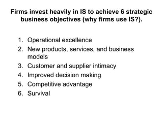 Firms invest heavily in IS to achieve 6 strategic
business objectives (why firms use IS?).
1. Operational excellence
2. New products, services, and business
models
3. Customer and supplier intimacy
4. Improved decision making
5. Competitive advantage
6. Survival
 