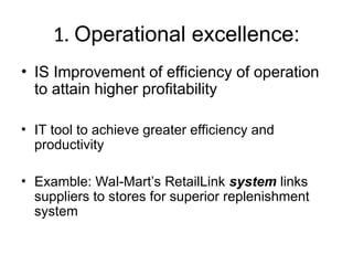 1. Operational excellence:
• IS Improvement of efficiency of operation
to attain higher profitability
• IT tool to achieve greater efficiency and
productivity
• Examble: Wal-Mart’s RetailLink system links
suppliers to stores for superior replenishment
system
 