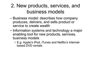 2. New products, services, and
business models
– Business model: describes how company
produces, delivers, and sells product or
service to create wealth
– Information systems and technology a major
enabling tool for new products, services,
business models
• E.g. Apple’s iPod, iTunes and Netflix’s Internet-
based DVD rentals
 