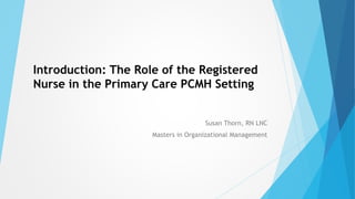 Introduction: The Role of the Registered
Nurse in the Primary Care PCMH Setting
Susan Thorn, RN LNC
Masters in Organizational Management
 