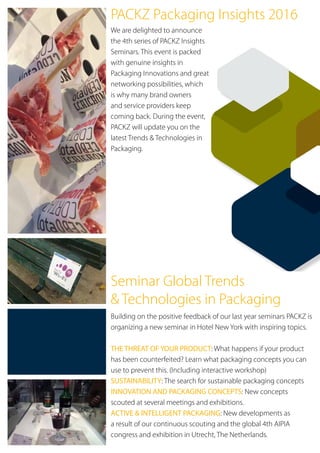 Seminar Global Trends
& Technologies in Packaging
Building on the positive feedback of our last year seminars PACKZ is
organizing a new seminar in Hotel New York with inspiring topics.
THE THREAT OF YOUR PRODUCT: What happens if your product
has been counterfeited? Learn what packaging concepts you can
use to prevent this. (Including interactive workshop)
SUSTAINABILITY: The search for sustainable packaging concepts
INNOVATION AND PACKAGING CONCEPTS: New concepts
scouted at several meetings and exhibitions.
ACTIVE & INTELLIGENT PACKAGING: New developments as
a result of our continuous scouting and the global 4th AIPIA
congress and exhibition in Utrecht, The Netherlands.
PACKZ Packaging Insights 2016
We are delighted to announce
the 4th series of PACKZ Insights
Seminars. This event is packed
with genuine insights in
Packaging Innovations and great
networking possibilities, which
is why many brand owners
and service providers keep
coming back. During the event,
PACKZ will update you on the
latest Trends & Technologies in
Packaging.
 