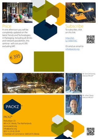 PACKZ®
Reduitlaan 33	
4814 DC Breda, The Netherlands
www.packz.org
info@packz.org
0031 6 29 45 50 69
Chamber of Commerce: 56832419, Breda
Mr. Dick De Koning
Director PACKZ®
Mr. Johan Glaser
Director PACKZ®
Price
In one afternoon you will be
completely updated on the
latest Trends and Technologies
in Packaging. Including all drinks
and network possibilities, this
seminar will cost you € 395
excluding VAT.
Subscribe
To subscribe, click
on this link
http://bit.
ly/1MM7Y4C
Or send an email to
info@packz.org
€ 395
 