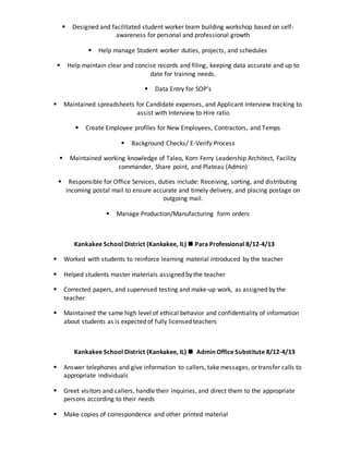  Designed and facilitated student worker team building workshop based on self-
awareness for personal and professional growth
 Help manage Student worker duties, projects, and schedules
 Help maintain clear and concise records and filing, keeping data accurate and up to
date for training needs.
 Data Entry for SOP’s
 Maintained spreadsheets for Candidate expenses, and Applicant Interview tracking to
assist with Interview to Hire ratio
 Create Employee profiles for New Employees, Contractors, and Temps
 Background Checks/ E-Verify Process
 Maintained working knowledge of Taleo, Korn Ferry Leadership Architect, Facility
commander, Share point, and Plateau (Admin)
 Responsible for Office Services, duties include: Receiving, sorting, and distributing
incoming postal mail to ensure accurate and timely delivery, and placing postage on
outgoing mail.
 Manage Production/Manufacturing form orders
Kankakee School District (Kankakee, IL)  Para Professional 8/12-4/13
 Worked with students to reinforce learning material introduced by the teacher
 Helped students master materials assigned by the teacher
 Corrected papers, and supervised testing and make-up work, as assigned by the
teacher
 Maintained the same high level of ethical behavior and confidentiality of information
about students as is expected of fully licensed teachers
Kankakee School District (Kankakee, IL)  Admin Office Substitute 8/12-4/13
 Answer telephones and give information to callers, take messages, or transfer calls to
appropriate individuals
 Greet visitors and callers, handle their inquiries, and direct them to the appropriate
persons according to their needs
 Make copies of correspondence and other printed material
 