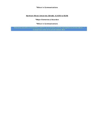 *Minor in Communications
Northern Illinois University (Dekalb, IL) 8/02 to 05/06
*Major Elementary Education
*Minor in Communications
“Shavonna would be a tremendous asset for your company and has my highest recommendation…”
Excerpt from letter of recommendation 2012
 