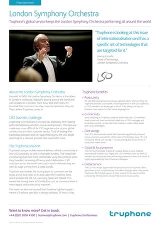 Want to know more? Get in touch.
+44 (0)20 3006 4300 | business@truphone.com | truphone.com/business
Entertainment
© 2014 Truphone Ltd. All Rights Reserved. 90442049.
About the London Symphony Orchestra
Founded in 1904, the London Symphony Orchestra is the oldest
of London’s orchestras. Regularly touring around the world and
with residences in London, Paris, New York and Tokyo, it’s
essential that musicians can stay connected wherever they are.
That’s where Truphone comes in.
LSO business challenge
Organising 120 musicians is no easy job, especially when liaising
with international promoters, venues and sponsors. This task was
made even more difﬁcult for LSO organisers due to poor global
connectivity and slow customer service. Tired of dealing with
traditional operators and UK-based help teams, the LSO began
searching for a network provider that could offer more.
The Truphone solution
Truphone’s unique mobile network delivers reliable connectivity in
over 200 countries, as well as shareable bundles. This helped the
LSO touring team feel more comfortable using their phones when
they travelled, increasing efﬁciency and collaboration. LSO
musicians across the world now stay in touch wherever they are,
with all usage coming from a single bundle.
Truphone also enables the touring team to communicate like
locals and at local rates in an area called the Truphone Zone,
which includes the UK, US, Germany, Spain and Poland. This
means the touring team isn’t limited by cost, so communication is
more regular and productivity improves.
The team can also rest assured that Truphone’s global support
means a Truphone specialist is always available, 24 hours a day.
Truphone beneﬁts
- Productivity
It’s vital the touring team can always call each other, wherever they are.
Truphone provides a consistent mobile experience in over 200 countries,
so LSO members can always get in touch. They always can rely on
business-class support in their native language too.
- Connectivity
Since switching to Truphone, evidence shows that the LSO members
made more calls than normal and relied less on SMS messages and
email than normal – a clear sign that Truphone makes calling easier
and more comfortable.
- Cost savings
The LSO’s international mobile bills have been signiﬁcantly reduced.
However, Jeremy Garside the LSO’s Head of Technology, says: “It’s not
necessarily about cash savings – it’s about being able to use the kit in
a way that makes sense.”
- Global & local presence
The LSO has harnessed Truphone’s unique ability to issue multiple
international numbers to a single SIM. LSO members now use their US
numbers to substantiate their performing presence in New York, which is
hugely appreciated by their American colleagues.
- Global service
The LSO has always appreciated the personal service Truphone offers,
right down to the complimentary chocolates they got when they joined.
Truphone’s 24/7 global support is a key feature for the team and the
consistently friendly teams always help resolve issues quickly.
“Truphoneislookingatthisissue
ofinternationalisationandhasa
specificsetoftechnologiesthat
aretargetedforit.”
Jeremy Garside,
Head of Technology,
London Symphony Orchestra.
London Symphony Orchestra
Truphone’s global service keeps the London Symphony Orchestra performing all around the world
 