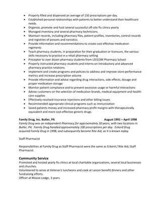 • Properly filled and dispensed an average of 150 prescriptions per day.
• Established personal relationships with patients to better understand their healthcare
needs.
• Organize, promote and host several successful off-site flu clinics yearly
• Managed inventory and several pharmacy technicians.
• Maintain records, including pharmacy files, patient profiles, inventories, control records
and registries of poisons and narcotics
• Provide information and recommendations to create cost effective medication
regiments
• Teach pharmacy students, in preparation for their graduation or licensure, the various
skills necessary to practice in a retail pharmacy setting
• Preceptor to over dozen pharmacy students from LEECOM Pharmacy School
• Properly instructed pharmacy students and interns on introductory and advanced
pharmacy practice rotations.
• Implement and create programs and policies to address and improve store performance
metrics and increase prescription volume
• Provide information and advice regarding drug interactions, side effects, dosage and
proper medication storage
• Monitor patient compliance and to prevent excessive usage or harmful interactions
• Advise customers on the selection of medication brands, medical equipment and health-
care supplies
• Effectively resolved insurance rejections and other billing issues.
• Recommended appropriate clinical programs such as immunization
• Saved patients money and increased pharmacy profit margins with therapeutically
equivalent and more cost-effective generic drugs.
Family Drug, Inc. Butler, PA August 1991 – April 1998
Family Drug was an independent Pharmacy for approximately 30 years, with two locations in
Butler, PA. Family Drug handled approximately 100 prescriptions per day. Eckerd Drug
acquired Family Drug in 1998, and subsequently become Rite Aid, as it is known today.
Staff Pharmacist
Responsibilities at Family Drug as Staff Pharmacist were the same as Eckerd / Rite Aid, Staff
Pharmacist.
Community Service
Promoted and hosted yearly flu clinics at local charitable organizations, several local businesses
and churches.
Volunteered to serve at Veteran's luncheons and cook at cancer benefit dinners and other
fundraising efforts.
Officer at Moose Lodge, 3 years.
 