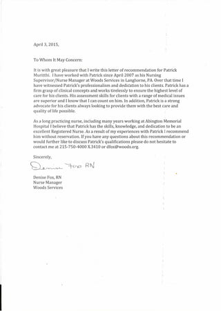 April 3, 2015,
To Whom It May Concern:
It is with great pleasure that I write this letter of recommendation for Patrick
Muritthi. I have worked with Patrick since April 2007 as his Nursing
Supervisor /Nurse Manager at Woods Services in Langhorne, PA. Over thattime I
have witnessed Patrick's professionalism and dedication to his clients. Patrick has a
firm grasp of clinical concepts and works tirelessly to ensure the highest level of
care for his clients. His assessment skills for clients with a range of medical issues
are superior and I know that I can count on him. In addition, Patrick is a strong
advocate for his clients always looking to provide them with the best care and
quality of life possible.
As a long practicing nurse, including many years working at Abington Memorial
Hospital I believe that Patrick has the skills, knowledge, and dedication to be an
excellent Registered Nurse. As a result of my experiences with Patrick I recommend
him without reservation. If you have any questions about this recommendation or
would further like to discuss Patrick's qualifications please do not hesitate to
contact me at 215-750-4000 X.3410 or dfox@woods.org.
Sincerely,
Q~ ---=t-crp F? N
Denise Fox, RN
Nurse Manager
Woods Services
 