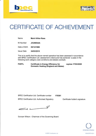 CERTI FICATE OF ACH I EVEM ENT
Name
Nl Number
Date of Birth
lssue Date
This is to certify that the above named operative has been assessed in accordance
with BPEC Certification Ltd. assessment criteria and has achieved a pass in the
following work category (see conditions and details overleaf).
PARTL Certificate in Energy Efficiency for expires 1710312020
Domestic Heating (England and Wales)
BPEC Certification Ltd. Certificate number 170381
BPEC Certification Ltd. Authorised Signatory Certificate holder's signature
€
fA.ffi
Duncan Wilson - Chairman of the Governing Board
,.f'- :-,:l
INVESTOR IN PEOPLE
GENCERTO] 031 ]
Mark Hillier-Rees
JK298544A
29t12t1988
24t03t2015
O BPEC Certiflcation Ltd
 