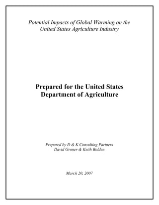 Potential Impacts of Global Warming on the
United States Agriculture Industry
Prepared for the United States
Department of Agriculture
Prepared by D & K Consulting Partners
David Groner & Keith Bolden
March 20, 2007
 