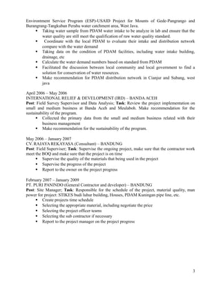 Environtment Service Program (ESP)-USAID Project for Mounts of Gede-Pangrango and
Burangrang-Tangkuban Perahu water catchment area, West Java.
 Taking water sample from PDAM water intake to be analyze in lab and ensure that the
water quality are still meet the qualification of raw water quality standard.
 Coordinate with the local PDAM to evaluate their intake and distribution network
compare with the water demand
 Taking data on the condition of PDAM facilities, including water intake building,
drainage, etc
 Calculate the water demand numbers based on standard from PDAM
 Facilitated the discussion between local community and local government to find a
solution for conservation of water resources.
 Make recommendation for PDAM distribution network in Cianjur and Subang, west
java
April 2006 – May 2006
INTERNATIONAL RELIEF & DEVELOPMENT (IRD) – BANDA ACEH
Post: Field Survey Supervisor and Data Analysis; Task: Review the project implementation on
small and medium business at Banda Aceh and Meulaboh. Make recommendation for the
sustainability of the program.
 Collected the primary data from the small and medium business related with their
business management
 Make recommendation for the sustainability of the program.
May 2006 – January 2007
CV. RAJAYAREKAYASA (Consultant) – BANDUNG
Post: Field Superviser; Task: Supervise the ongoing project, make sure that the contractor work
meet the BOQ and make sure that the project is on time
 Supervise the quality of the materials that being used in the project
 Supervise the progress of the project
 Report to the owner on the project progress
February 2007 – January 2009
PT. PURI PANINDO (General Contractor and developer) – BANDUNG
Post: Site Manager; Task: Responsible for the schedule of the project, material quality, man
power for project: STIKES budi luhur building, Houses, PDAM Kuningan pipe line, etc.
 Create projects time schedule
 Selecting the appropriate material, including negotiate the price
 Selecting the project officer teams
 Selecting the sub contractor if necessary
 Report to the project manager on the project progress
3
 