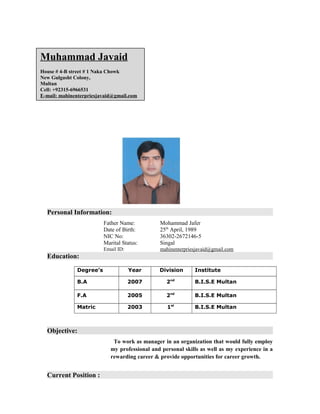 Muhammad Javaid
House # 4-B street # 1 Naka Chowk
New Gulgasht Colony,
Multan
Cell: +92315-6966531
E-mail: mahinenterpriesjavaid@gmail.com
Personal Information:
Father Name: Mohammad Jafer
Date of Birth: 25th
April, 1989
NIC No: 36302-2672146-5
Marital Status: Singal
Email ID: mahinenterpriesjavaid@gmail.com
Education:
Degree’s Year Division Institute
B.A 2007 2nd
B.I.S.E Multan
F.A 2005 2nd
B.I.S.E Multan
Matric 2003 1st
B.I.S.E Multan
Objective:
To work as manager in an organization that would fully employ
my professional and personal skills as well as my experience in a
rewarding career & provide opportunities for career growth.
Current Position :
 
