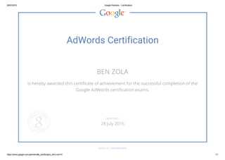 29/07/2015 Google Partners ­ Certification
https://www.google.com/partners/#p_certification_html;cert=0 1/1
AdWords Certification
BEN ZOLA
is hereby awarded this certificate of achievement for the successful completion of the
Google AdWords certification exams.
GOOGLE.COM/PARTNERS
VALID UNTIL
28 July 2016
 