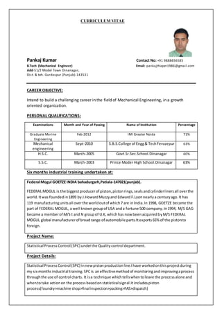 CURRICULUM VITAE
Pankaj Kumar Contact No: +91 9888656585
B.Tech (Mechanical Engineer) Email: pankajthaper1986@gmail.com
Add-51/2 Model Town Dinanagar,
Dist. & teh. Gurdaspur (Punjab)-143531
CAREER OBJECTIVE:
Intend to build a challenging career in the field of Mechanical Engineering, in a growth
oriented organization.
PERSONAL QUALIFICATIONS:
Six months industrial training undertaken at:
Federal Mogul GOETZE INDIA bahadurgarh,Patiala-147021(punjab).
FEDERAL MOGUL is the biggestproducerof piston,pistonrings,sealsandcylinderlinersall overthe
world.Itwas foundedin1899 by J.HowardMuzzyand Edward F.Lyonnearlya centuryago.It has
119 manufacturingunitsall overthe worldoutof which7 are inIndia.In 1998, GOETZE became the
part of FEDERAL MOGUL, a well knowngroupof USA anda fortune 500 company.In1994, M/S GAG
became a memberof M/S t and N groupof U.K,whichhas now beenacquiredbyM/S FEDERAL
MOGUL global manufacturerof broadrange of automobile parts.Itexports65% of the pistonto
foreign.
Project Name:
Statistical ProcessControl (SPC) underthe Qualitycontrol department.
Project Details:
Statistical ProcessControl (SPC) innewpistonproductionline.Ihave workedonthisprojectduring
my six monthsindustrial training.SPCis aneffectivemethodof monitoringandimprovingaprocess
throughthe use of control charts. It isa technique whichtellswhentoleave the processalone and
whentotake actionon the processbasedonstatistical signal.Itincludespiston
process(foundry>machine shop>finalinspection>packing>FAS>dispatch)
Examinations Month and Year of Passing Name of Institution Percentage
Graduate Marine
Engineering
Feb-2012 IMI Greater Noida 71%
Mechanical
engineering
Sept-2010 S.B.S.College of Engg& TechFerozepur 63%
H.S.C. March-2005 Govt.Sr.Sec.School.Dinanagar 60%
S.S.C. March-2003 Prince Moder High School.Dinanagar 63%
 