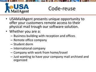 Code-reuse
• USAMailAgent presents unique opportunity to
offer your customers remote access to their
physical mail trough our software solution.
• Whether you are a:
– Business building with reception and offices
– Remote office company
– Student dorm
– International company
– Company with work from home/travel
– Just wanting to have your company mail archived and
organized
 