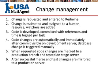 Change management
1. Change is requested and entered to Redmine
2. Change is estimated and assigned to a human
resource, watchers are added
3. Code is developed, committed with references and
time is logged per task
4. Code changes are automatically and immediately
after commit visible on development server, database
change is triggered manually
5. When requested code changes are merged to a
production branch and tested on stage server
6. After successful merge and test changes are mirrored
to a production server
 