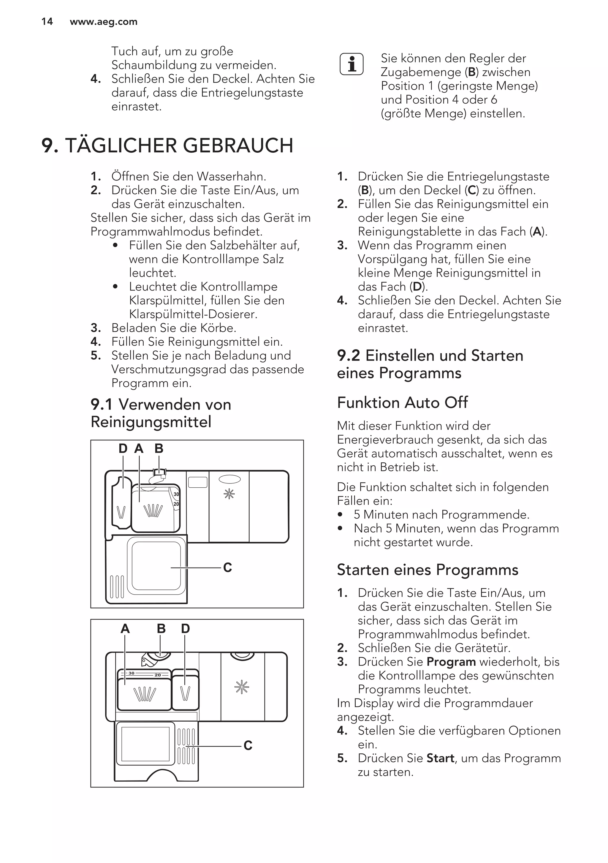 Tuch auf, um zu große
Schaumbildung zu vermeiden.
4. Schließen Sie den Deckel. Achten Sie
darauf, dass die Entriegelungstaste
einrastet.
Sie können den Regler der
Zugabemenge (B) zwischen
Position 1 (geringste Menge)
und Position 4 oder 6
(größte Menge) einstellen.
9. TÄGLICHER GEBRAUCH
1. Öffnen Sie den Wasserhahn.
2. Drücken Sie die Taste Ein/Aus, um
das Gerät einzuschalten.
Stellen Sie sicher, dass sich das Gerät im
Programmwahlmodus befindet.
• Füllen Sie den Salzbehälter auf,
wenn die Kontrolllampe Salz
leuchtet.
• Leuchtet die Kontrolllampe
Klarspülmittel, füllen Sie den
Klarspülmittel-Dosierer.
3. Beladen Sie die Körbe.
4. Füllen Sie Reinigungsmittel ein.
5. Stellen Sie je nach Beladung und
Verschmutzungsgrad das passende
Programm ein.
9.1 Verwenden von
Reinigungsmittel
30
20
A BD
C
20
30
BA D
C
1. Drücken Sie die Entriegelungstaste
(B), um den Deckel (C) zu öffnen.
2. Füllen Sie das Reinigungsmittel ein
oder legen Sie eine
Reinigungstablette in das Fach (A).
3. Wenn das Programm einen
Vorspülgang hat, füllen Sie eine
kleine Menge Reinigungsmittel in
das Fach (D).
4. Schließen Sie den Deckel. Achten Sie
darauf, dass die Entriegelungstaste
einrastet.
9.2 Einstellen und Starten
eines Programms
Funktion Auto Off
Mit dieser Funktion wird der
Energieverbrauch gesenkt, da sich das
Gerät automatisch ausschaltet, wenn es
nicht in Betrieb ist.
Die Funktion schaltet sich in folgenden
Fällen ein:
• 5 Minuten nach Programmende.
• Nach 5 Minuten, wenn das Programm
nicht gestartet wurde.
Starten eines Programms
1. Drücken Sie die Taste Ein/Aus, um
das Gerät einzuschalten. Stellen Sie
sicher, dass sich das Gerät im
Programmwahlmodus befindet.
2. Schließen Sie die Gerätetür.
3. Drücken Sie Program wiederholt, bis
die Kontrolllampe des gewünschten
Programms leuchtet.
Im Display wird die Programmdauer
angezeigt.
4. Stellen Sie die verfügbaren Optionen
ein.
5. Drücken Sie Start, um das Programm
zu starten.
www.aeg.com14
 