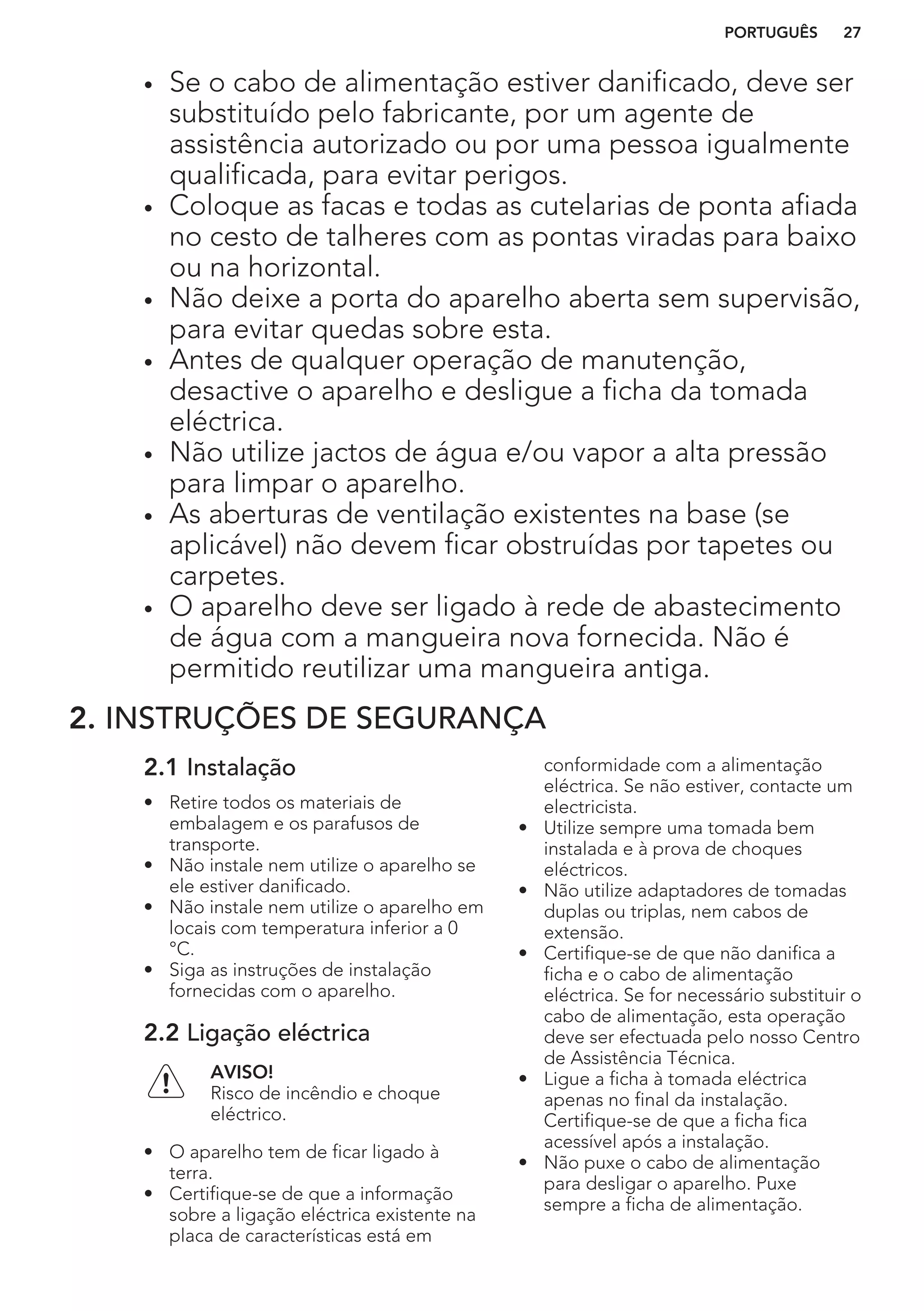 • Se o cabo de alimentação estiver danificado, deve ser
substituído pelo fabricante, por um agente de
assistência autorizado ou por uma pessoa igualmente
qualificada, para evitar perigos.
• Coloque as facas e todas as cutelarias de ponta afiada
no cesto de talheres com as pontas viradas para baixo
ou na horizontal.
• Não deixe a porta do aparelho aberta sem supervisão,
para evitar quedas sobre esta.
• Antes de qualquer operação de manutenção,
desactive o aparelho e desligue a ficha da tomada
eléctrica.
• Não utilize jactos de água e/ou vapor a alta pressão
para limpar o aparelho.
• As aberturas de ventilação existentes na base (se
aplicável) não devem ficar obstruídas por tapetes ou
carpetes.
• O aparelho deve ser ligado à rede de abastecimento
de água com a mangueira nova fornecida. Não é
permitido reutilizar uma mangueira antiga.
2. INSTRUÇÕES DE SEGURANÇA
2.1 Instalação
• Retire todos os materiais de
embalagem e os parafusos de
transporte.
• Não instale nem utilize o aparelho se
ele estiver danificado.
• Não instale nem utilize o aparelho em
locais com temperatura inferior a 0
°C.
• Siga as instruções de instalação
fornecidas com o aparelho.
2.2 Ligação eléctrica
AVISO!
Risco de incêndio e choque
eléctrico.
• O aparelho tem de ficar ligado à
terra.
• Certifique-se de que a informação
sobre a ligação eléctrica existente na
placa de características está em
conformidade com a alimentação
eléctrica. Se não estiver, contacte um
electricista.
• Utilize sempre uma tomada bem
instalada e à prova de choques
eléctricos.
• Não utilize adaptadores de tomadas
duplas ou triplas, nem cabos de
extensão.
• Certifique-se de que não danifica a
ficha e o cabo de alimentação
eléctrica. Se for necessário substituir o
cabo de alimentação, esta operação
deve ser efectuada pelo nosso Centro
de Assistência Técnica.
• Ligue a ficha à tomada eléctrica
apenas no final da instalação.
Certifique-se de que a ficha fica
acessível após a instalação.
• Não puxe o cabo de alimentação
para desligar o aparelho. Puxe
sempre a ficha de alimentação.
PORTUGUÊS 27
 