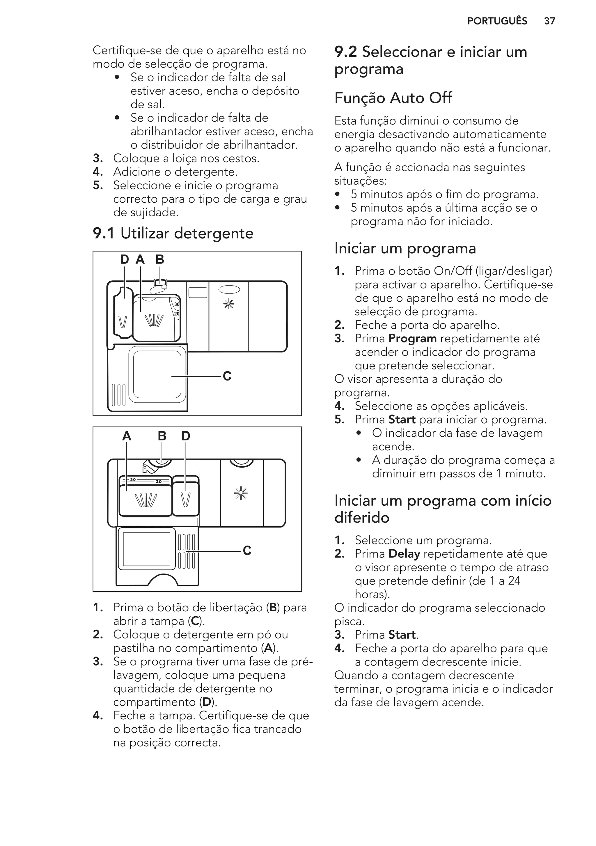 Certifique-se de que o aparelho está no
modo de selecção de programa.
• Se o indicador de falta de sal
estiver aceso, encha o depósito
de sal.
• Se o indicador de falta de
abrilhantador estiver aceso, encha
o distribuidor de abrilhantador.
3. Coloque a loiça nos cestos.
4. Adicione o detergente.
5. Seleccione e inicie o programa
correcto para o tipo de carga e grau
de sujidade.
9.1 Utilizar detergente
30
20
A BD
C
20
30
BA D
C
1. Prima o botão de libertação (B) para
abrir a tampa (C).
2. Coloque o detergente em pó ou
pastilha no compartimento (A).
3. Se o programa tiver uma fase de pré-
lavagem, coloque uma pequena
quantidade de detergente no
compartimento (D).
4. Feche a tampa. Certifique-se de que
o botão de libertação fica trancado
na posição correcta.
9.2 Seleccionar e iniciar um
programa
Função Auto Off
Esta função diminui o consumo de
energia desactivando automaticamente
o aparelho quando não está a funcionar.
A função é accionada nas seguintes
situações:
• 5 minutos após o fim do programa.
• 5 minutos após a última acção se o
programa não for iniciado.
Iniciar um programa
1. Prima o botão On/Off (ligar/desligar)
para activar o aparelho. Certifique-se
de que o aparelho está no modo de
selecção de programa.
2. Feche a porta do aparelho.
3. Prima Program repetidamente até
acender o indicador do programa
que pretende seleccionar.
O visor apresenta a duração do
programa.
4. Seleccione as opções aplicáveis.
5. Prima Start para iniciar o programa.
• O indicador da fase de lavagem
acende.
• A duração do programa começa a
diminuir em passos de 1 minuto.
Iniciar um programa com início
diferido
1. Seleccione um programa.
2. Prima Delay repetidamente até que
o visor apresente o tempo de atraso
que pretende definir (de 1 a 24
horas).
O indicador do programa seleccionado
pisca.
3. Prima Start.
4. Feche a porta do aparelho para que
a contagem decrescente inicie.
Quando a contagem decrescente
terminar, o programa inicia e o indicador
da fase de lavagem acende.
PORTUGUÊS 37
 