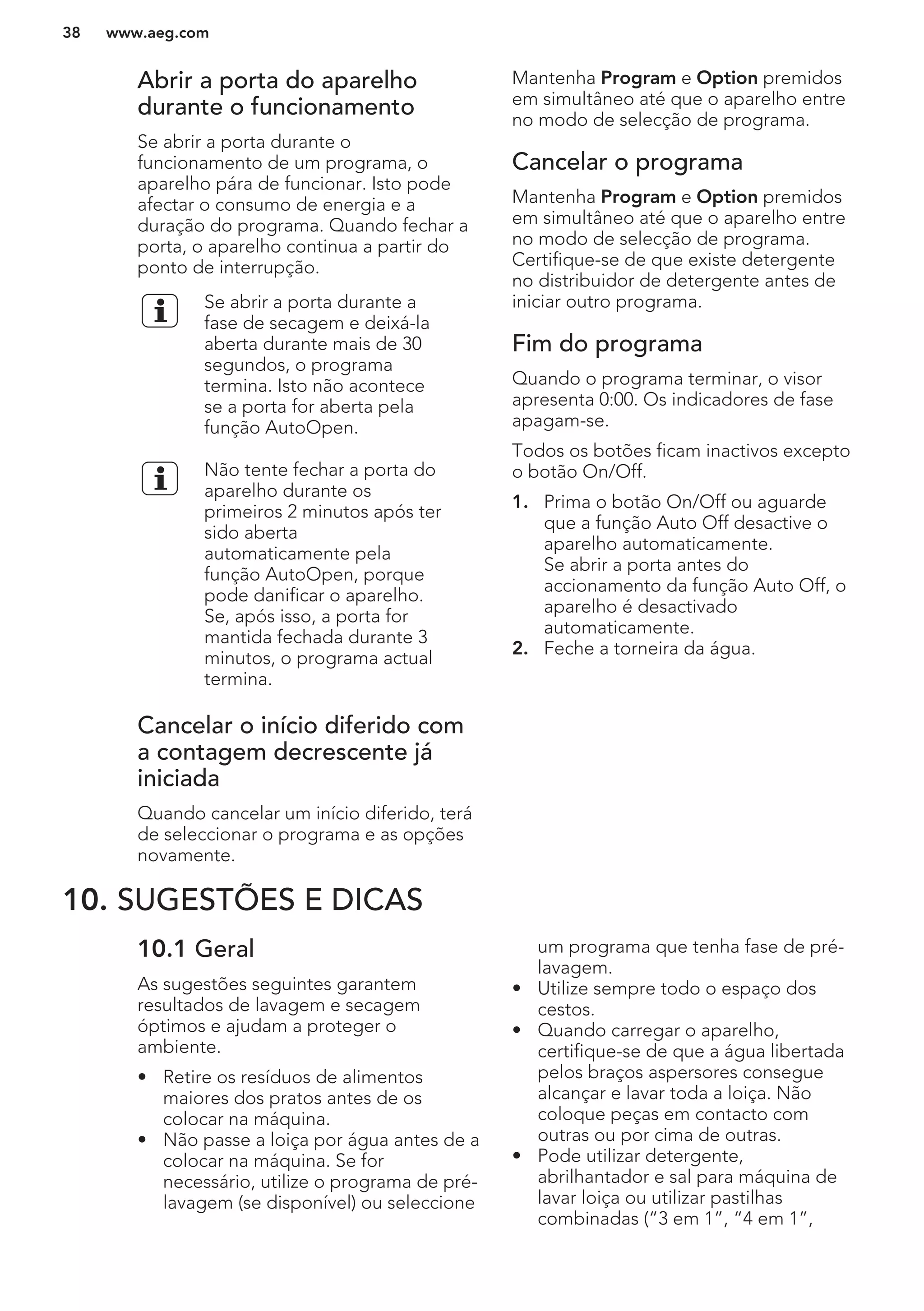 Abrir a porta do aparelho
durante o funcionamento
Se abrir a porta durante o
funcionamento de um programa, o
aparelho pára de funcionar. Isto pode
afectar o consumo de energia e a
duração do programa. Quando fechar a
porta, o aparelho continua a partir do
ponto de interrupção.
Se abrir a porta durante a
fase de secagem e deixá-la
aberta durante mais de 30
segundos, o programa
termina. Isto não acontece
se a porta for aberta pela
função AutoOpen.
Não tente fechar a porta do
aparelho durante os
primeiros 2 minutos após ter
sido aberta
automaticamente pela
função AutoOpen, porque
pode danificar o aparelho.
Se, após isso, a porta for
mantida fechada durante 3
minutos, o programa actual
termina.
Cancelar o início diferido com
a contagem decrescente já
iniciada
Quando cancelar um início diferido, terá
de seleccionar o programa e as opções
novamente.
Mantenha Program e Option premidos
em simultâneo até que o aparelho entre
no modo de selecção de programa.
Cancelar o programa
Mantenha Program e Option premidos
em simultâneo até que o aparelho entre
no modo de selecção de programa.
Certifique-se de que existe detergente
no distribuidor de detergente antes de
iniciar outro programa.
Fim do programa
Quando o programa terminar, o visor
apresenta 0:00. Os indicadores de fase
apagam-se.
Todos os botões ficam inactivos excepto
o botão On/Off.
1. Prima o botão On/Off ou aguarde
que a função Auto Off desactive o
aparelho automaticamente.
Se abrir a porta antes do
accionamento da função Auto Off, o
aparelho é desactivado
automaticamente.
2. Feche a torneira da água.
10. SUGESTÕES E DICAS
10.1 Geral
As sugestões seguintes garantem
resultados de lavagem e secagem
óptimos e ajudam a proteger o
ambiente.
• Retire os resíduos de alimentos
maiores dos pratos antes de os
colocar na máquina.
• Não passe a loiça por água antes de a
colocar na máquina. Se for
necessário, utilize o programa de pré-
lavagem (se disponível) ou seleccione
um programa que tenha fase de pré-
lavagem.
• Utilize sempre todo o espaço dos
cestos.
• Quando carregar o aparelho,
certifique-se de que a água libertada
pelos braços aspersores consegue
alcançar e lavar toda a loiça. Não
coloque peças em contacto com
outras ou por cima de outras.
• Pode utilizar detergente,
abrilhantador e sal para máquina de
lavar loiça ou utilizar pastilhas
combinadas (“3 em 1”, “4 em 1”,
www.aeg.com38
 