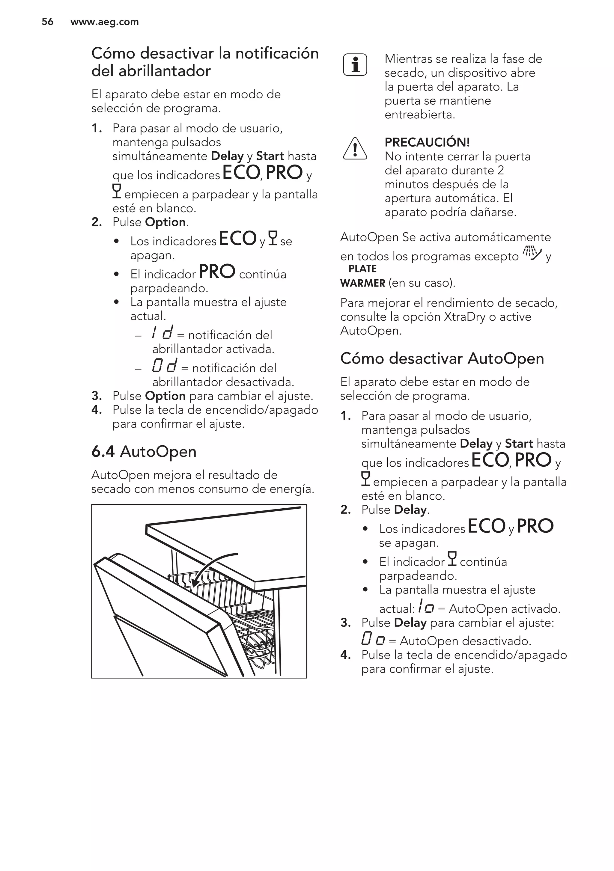 Cómo desactivar la notificación
del abrillantador
El aparato debe estar en modo de
selección de programa.
1. Para pasar al modo de usuario,
mantenga pulsados
simultáneamente Delay y Start hasta
que los indicadores , y
empiecen a parpadear y la pantalla
esté en blanco.
2. Pulse Option.
• Los indicadores y se
apagan.
• El indicador continúa
parpadeando.
• La pantalla muestra el ajuste
actual.
– = notificación del
abrillantador activada.
– = notificación del
abrillantador desactivada.
3. Pulse Option para cambiar el ajuste.
4. Pulse la tecla de encendido/apagado
para confirmar el ajuste.
6.4 AutoOpen
AutoOpen mejora el resultado de
secado con menos consumo de energía.
Mientras se realiza la fase de
secado, un dispositivo abre
la puerta del aparato. La
puerta se mantiene
entreabierta.
PRECAUCIÓN!
No intente cerrar la puerta
del aparato durante 2
minutos después de la
apertura automática. El
aparato podría dañarse.
AutoOpen Se activa automáticamente
en todos los programas excepto y
(en su caso).
Para mejorar el rendimiento de secado,
consulte la opción XtraDry o active
AutoOpen.
Cómo desactivar AutoOpen
El aparato debe estar en modo de
selección de programa.
1. Para pasar al modo de usuario,
mantenga pulsados
simultáneamente Delay y Start hasta
que los indicadores , y
empiecen a parpadear y la pantalla
esté en blanco.
2. Pulse Delay.
• Los indicadores y
se apagan.
• El indicador continúa
parpadeando.
• La pantalla muestra el ajuste
actual: = AutoOpen activado.
3. Pulse Delay para cambiar el ajuste:
= AutoOpen desactivado.
4. Pulse la tecla de encendido/apagado
para confirmar el ajuste.
www.aeg.com56
 