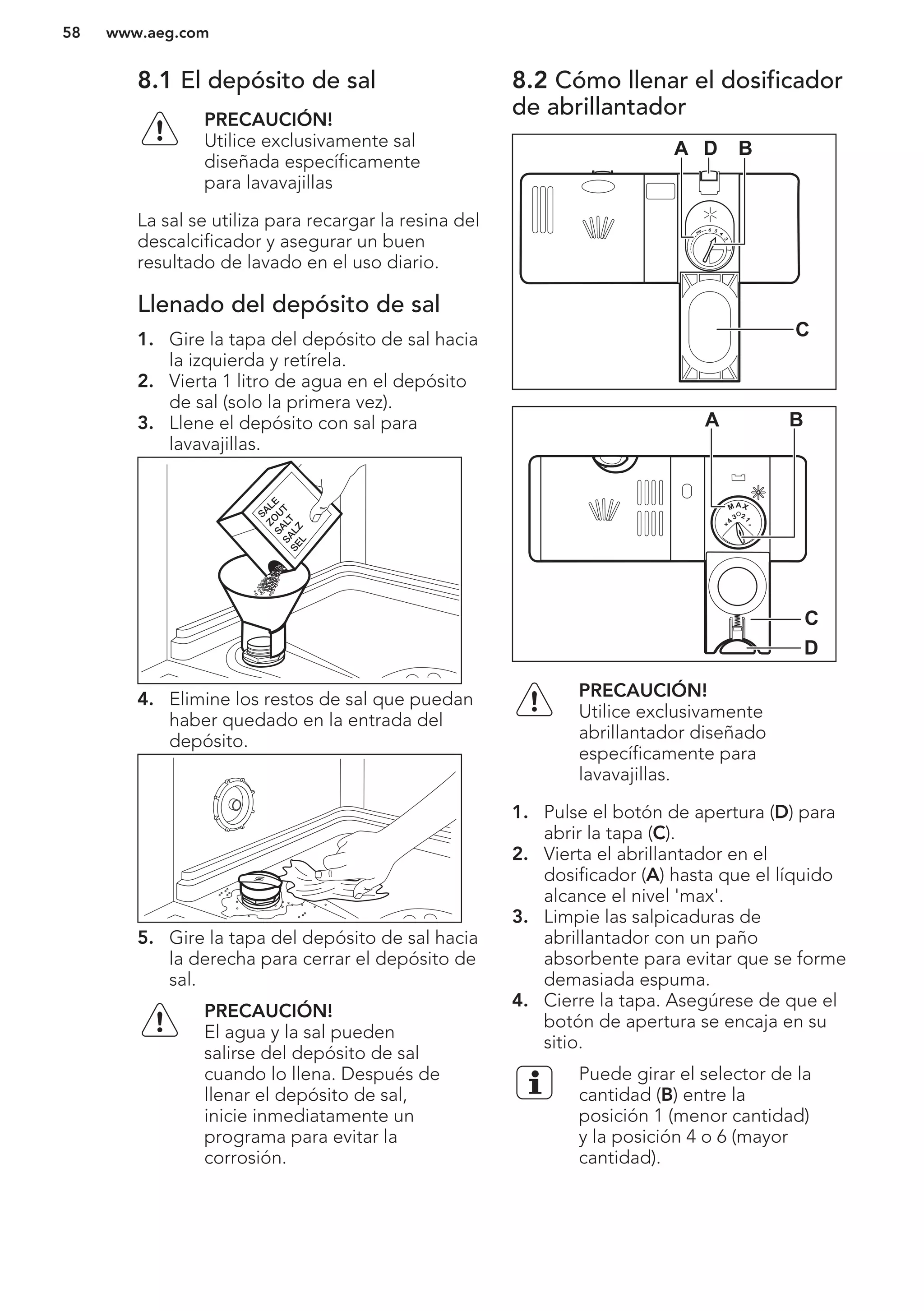 8.1 El depósito de sal
PRECAUCIÓN!
Utilice exclusivamente sal
diseñada específicamente
para lavavajillas
La sal se utiliza para recargar la resina del
descalcificador y asegurar un buen
resultado de lavado en el uso diario.
Llenado del depósito de sal
1. Gire la tapa del depósito de sal hacia
la izquierda y retírela.
2. Vierta 1 litro de agua en el depósito
de sal (solo la primera vez).
3. Llene el depósito con sal para
lavavajillas.
4. Elimine los restos de sal que puedan
haber quedado en la entrada del
depósito.
5. Gire la tapa del depósito de sal hacia
la derecha para cerrar el depósito de
sal.
PRECAUCIÓN!
El agua y la sal pueden
salirse del depósito de sal
cuando lo llena. Después de
llenar el depósito de sal,
inicie inmediatamente un
programa para evitar la
corrosión.
8.2 Cómo llenar el dosificador
de abrillantador
A BD
C
MAX
1
23
4
+ -
A B
D
C
PRECAUCIÓN!
Utilice exclusivamente
abrillantador diseñado
específicamente para
lavavajillas.
1. Pulse el botón de apertura (D) para
abrir la tapa (C).
2. Vierta el abrillantador en el
dosificador (A) hasta que el líquido
alcance el nivel 'max'.
3. Limpie las salpicaduras de
abrillantador con un paño
absorbente para evitar que se forme
demasiada espuma.
4. Cierre la tapa. Asegúrese de que el
botón de apertura se encaja en su
sitio.
Puede girar el selector de la
cantidad (B) entre la
posición 1 (menor cantidad)
y la posición 4 o 6 (mayor
cantidad).
www.aeg.com58
 