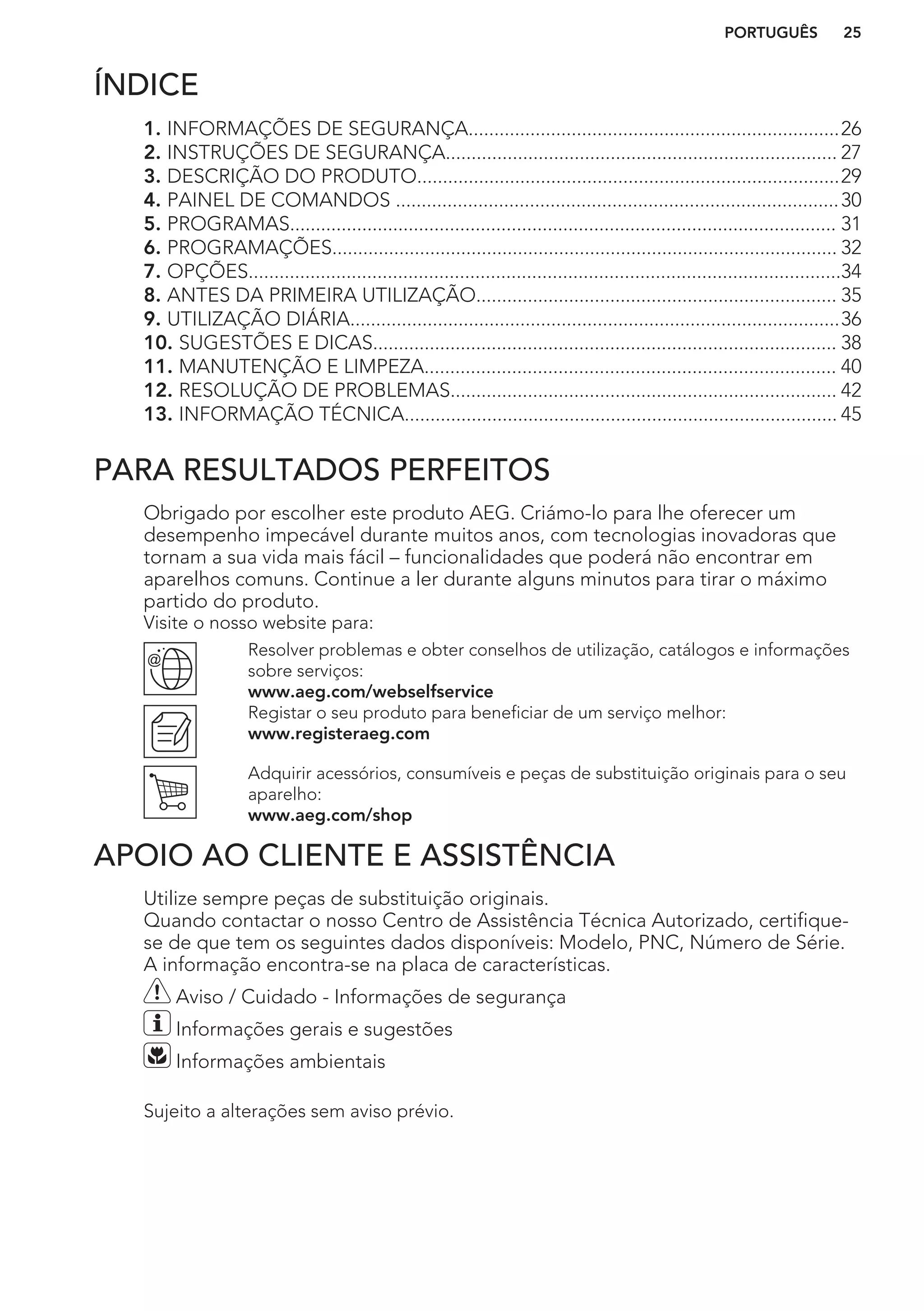 ÍNDICE
1. INFORMAÇÕES DE SEGURANÇA........................................................................26
2. INSTRUÇÕES DE SEGURANÇA............................................................................ 27
3. DESCRIÇÃO DO PRODUTO..................................................................................29
4. PAINEL DE COMANDOS ......................................................................................30
5. PROGRAMAS.......................................................................................................... 31
6. PROGRAMAÇÕES.................................................................................................. 32
7. OPÇÕES...................................................................................................................34
8. ANTES DA PRIMEIRA UTILIZAÇÃO...................................................................... 35
9. UTILIZAÇÃO DIÁRIA...............................................................................................36
10. SUGESTÕES E DICAS.......................................................................................... 38
11. MANUTENÇÃO E LIMPEZA................................................................................ 40
12. RESOLUÇÃO DE PROBLEMAS........................................................................... 42
13. INFORMAÇÃO TÉCNICA.................................................................................... 45
PARA RESULTADOS PERFEITOS
Obrigado por escolher este produto AEG. Criámo-lo para lhe oferecer um
desempenho impecável durante muitos anos, com tecnologias inovadoras que
tornam a sua vida mais fácil – funcionalidades que poderá não encontrar em
aparelhos comuns. Continue a ler durante alguns minutos para tirar o máximo
partido do produto.
Visite o nosso website para:
Resolver problemas e obter conselhos de utilização, catálogos e informações
sobre serviços:
www.aeg.com/webselfservice
Registar o seu produto para beneficiar de um serviço melhor:
www.registeraeg.com
Adquirir acessórios, consumíveis e peças de substituição originais para o seu
aparelho:
www.aeg.com/shop
APOIO AO CLIENTE E ASSISTÊNCIA
Utilize sempre peças de substituição originais.
Quando contactar o nosso Centro de Assistência Técnica Autorizado, certifique-
se de que tem os seguintes dados disponíveis: Modelo, PNC, Número de Série.
A informação encontra-se na placa de características.
Aviso / Cuidado - Informações de segurança
Informações gerais e sugestões
Informações ambientais
Sujeito a alterações sem aviso prévio.
PORTUGUÊS 25
 