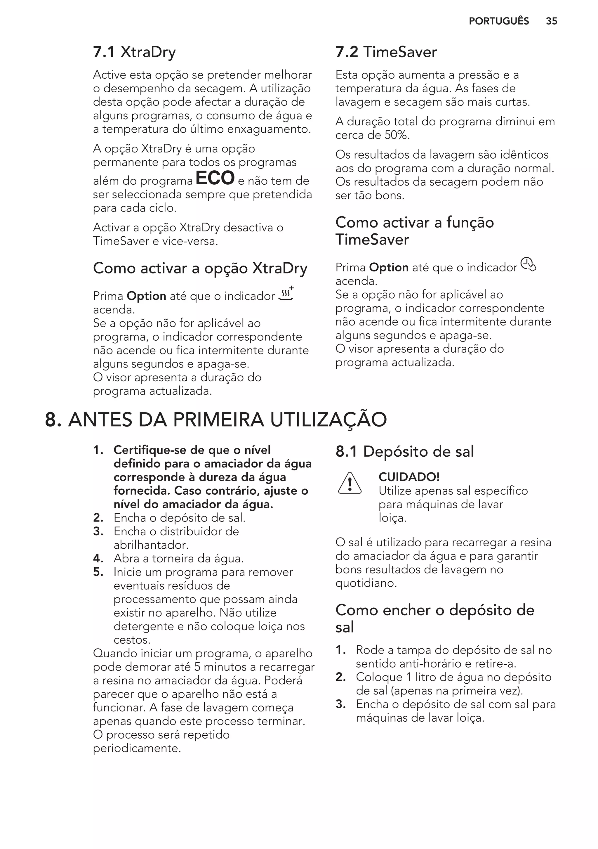 7.1 XtraDry
Active esta opção se pretender melhorar
o desempenho da secagem. A utilização
desta opção pode afectar a duração de
alguns programas, o consumo de água e
a temperatura do último enxaguamento.
A opção XtraDry é uma opção
permanente para todos os programas
além do programa e não tem de
ser seleccionada sempre que pretendida
para cada ciclo.
Activar a opção XtraDry desactiva o
TimeSaver e vice-versa.
Como activar a opção XtraDry
Prima Option até que o indicador
acenda.
Se a opção não for aplicável ao
programa, o indicador correspondente
não acende ou fica intermitente durante
alguns segundos e apaga-se.
O visor apresenta a duração do
programa actualizada.
7.2 TimeSaver
Esta opção aumenta a pressão e a
temperatura da água. As fases de
lavagem e secagem são mais curtas.
A duração total do programa diminui em
cerca de 50%.
Os resultados da lavagem são idênticos
aos do programa com a duração normal.
Os resultados da secagem podem não
ser tão bons.
Como activar a função
TimeSaver
Prima Option até que o indicador
acenda.
Se a opção não for aplicável ao
programa, o indicador correspondente
não acende ou fica intermitente durante
alguns segundos e apaga-se.
O visor apresenta a duração do
programa actualizada.
8. ANTES DA PRIMEIRA UTILIZAÇÃO
1. Certifique-se de que o nível
definido para o amaciador da água
corresponde à dureza da água
fornecida. Caso contrário, ajuste o
nível do amaciador da água.
2. Encha o depósito de sal.
3. Encha o distribuidor de
abrilhantador.
4. Abra a torneira da água.
5. Inicie um programa para remover
eventuais resíduos de
processamento que possam ainda
existir no aparelho. Não utilize
detergente e não coloque loiça nos
cestos.
Quando iniciar um programa, o aparelho
pode demorar até 5 minutos a recarregar
a resina no amaciador da água. Poderá
parecer que o aparelho não está a
funcionar. A fase de lavagem começa
apenas quando este processo terminar.
O processo será repetido
periodicamente.
8.1 Depósito de sal
CUIDADO!
Utilize apenas sal específico
para máquinas de lavar
loiça.
O sal é utilizado para recarregar a resina
do amaciador da água e para garantir
bons resultados de lavagem no
quotidiano.
Como encher o depósito de
sal
1. Rode a tampa do depósito de sal no
sentido anti-horário e retire-a.
2. Coloque 1 litro de água no depósito
de sal (apenas na primeira vez).
3. Encha o depósito de sal com sal para
máquinas de lavar loiça.
PORTUGUÊS 35
 