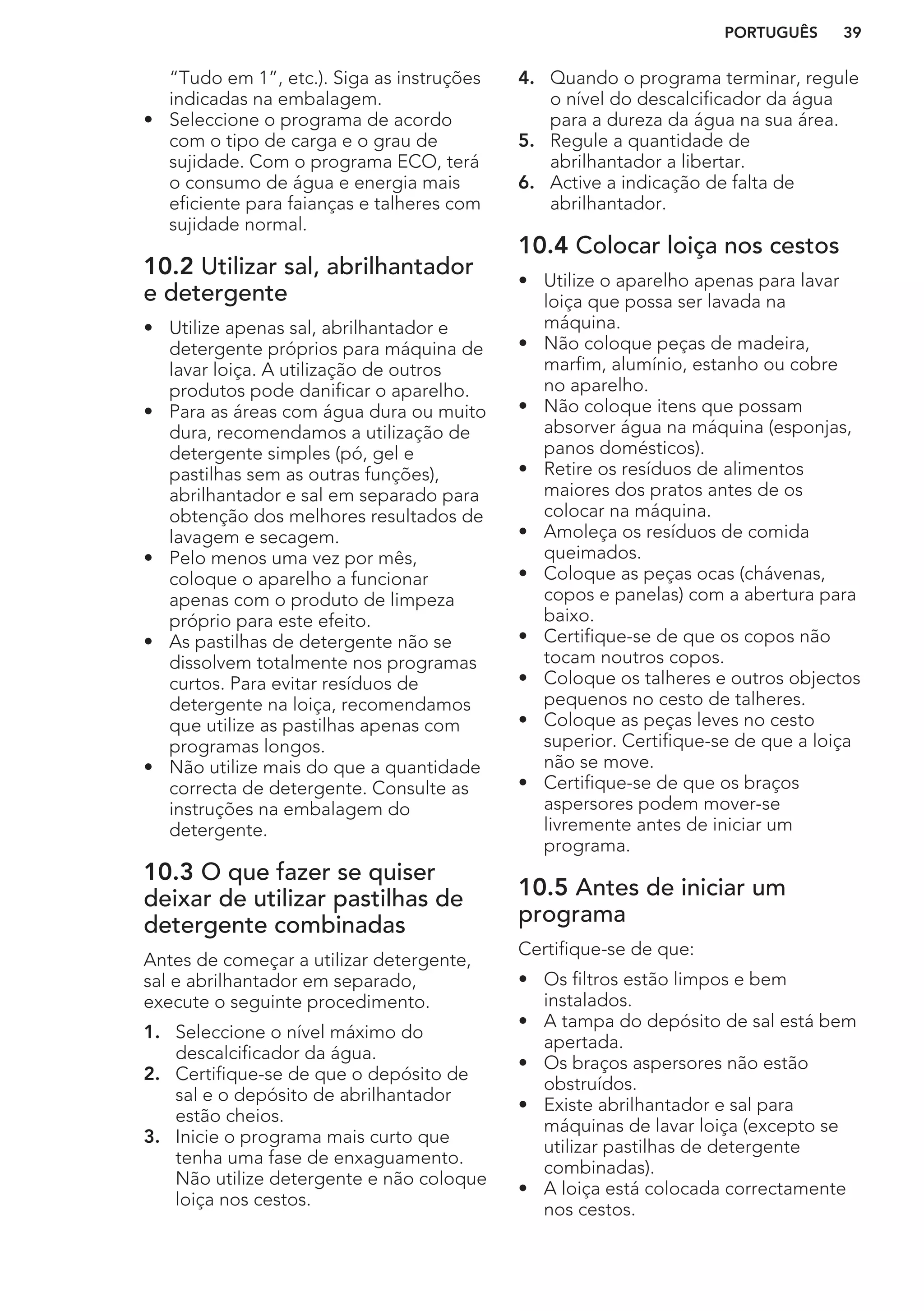“Tudo em 1”, etc.). Siga as instruções
indicadas na embalagem.
• Seleccione o programa de acordo
com o tipo de carga e o grau de
sujidade. Com o programa ECO, terá
o consumo de água e energia mais
eficiente para faianças e talheres com
sujidade normal.
10.2 Utilizar sal, abrilhantador
e detergente
• Utilize apenas sal, abrilhantador e
detergente próprios para máquina de
lavar loiça. A utilização de outros
produtos pode danificar o aparelho.
• Para as áreas com água dura ou muito
dura, recomendamos a utilização de
detergente simples (pó, gel e
pastilhas sem as outras funções),
abrilhantador e sal em separado para
obtenção dos melhores resultados de
lavagem e secagem.
• Pelo menos uma vez por mês,
coloque o aparelho a funcionar
apenas com o produto de limpeza
próprio para este efeito.
• As pastilhas de detergente não se
dissolvem totalmente nos programas
curtos. Para evitar resíduos de
detergente na loiça, recomendamos
que utilize as pastilhas apenas com
programas longos.
• Não utilize mais do que a quantidade
correcta de detergente. Consulte as
instruções na embalagem do
detergente.
10.3 O que fazer se quiser
deixar de utilizar pastilhas de
detergente combinadas
Antes de começar a utilizar detergente,
sal e abrilhantador em separado,
execute o seguinte procedimento.
1. Seleccione o nível máximo do
descalcificador da água.
2. Certifique-se de que o depósito de
sal e o depósito de abrilhantador
estão cheios.
3. Inicie o programa mais curto que
tenha uma fase de enxaguamento.
Não utilize detergente e não coloque
loiça nos cestos.
4. Quando o programa terminar, regule
o nível do descalcificador da água
para a dureza da água na sua área.
5. Regule a quantidade de
abrilhantador a libertar.
6. Active a indicação de falta de
abrilhantador.
10.4 Colocar loiça nos cestos
• Utilize o aparelho apenas para lavar
loiça que possa ser lavada na
máquina.
• Não coloque peças de madeira,
marfim, alumínio, estanho ou cobre
no aparelho.
• Não coloque itens que possam
absorver água na máquina (esponjas,
panos domésticos).
• Retire os resíduos de alimentos
maiores dos pratos antes de os
colocar na máquina.
• Amoleça os resíduos de comida
queimados.
• Coloque as peças ocas (chávenas,
copos e panelas) com a abertura para
baixo.
• Certifique-se de que os copos não
tocam noutros copos.
• Coloque os talheres e outros objectos
pequenos no cesto de talheres.
• Coloque as peças leves no cesto
superior. Certifique-se de que a loiça
não se move.
• Certifique-se de que os braços
aspersores podem mover-se
livremente antes de iniciar um
programa.
10.5 Antes de iniciar um
programa
Certifique-se de que:
• Os filtros estão limpos e bem
instalados.
• A tampa do depósito de sal está bem
apertada.
• Os braços aspersores não estão
obstruídos.
• Existe abrilhantador e sal para
máquinas de lavar loiça (excepto se
utilizar pastilhas de detergente
combinadas).
• A loiça está colocada correctamente
nos cestos.
PORTUGUÊS 39
 